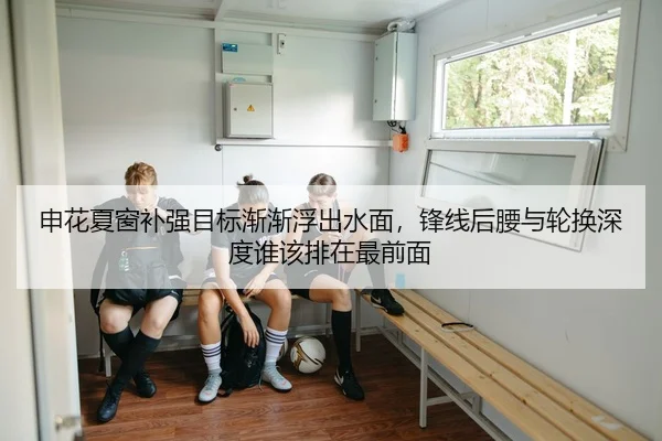 申花夏窗补强目标渐渐浮出水面，锋线后腰与轮换深度谁该排在最前面